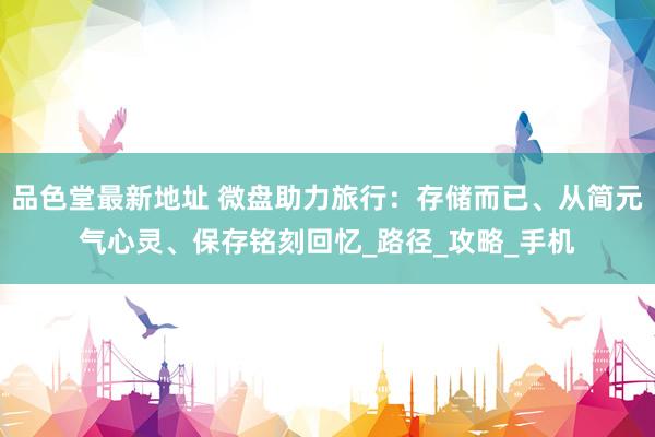 品色堂最新地址 微盘助力旅行：存储而已、从简元气心灵、保存铭刻回忆_路径_攻略_手机