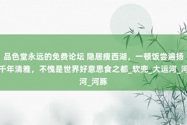 品色堂永远的免费论坛 隐居瘦西湖，一顿饭尝遍扬州千年清雅，不愧是世界好意思食之都_软兜_大运河_河豚
