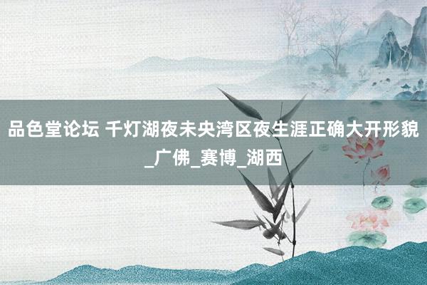 品色堂论坛 千灯湖夜未央湾区夜生涯正确大开形貌_广佛_赛博_湖西
