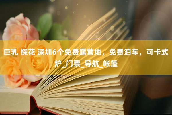 巨乳 探花 深圳6个免费露营地，免费泊车，可卡式炉_门票_导航_帐篷