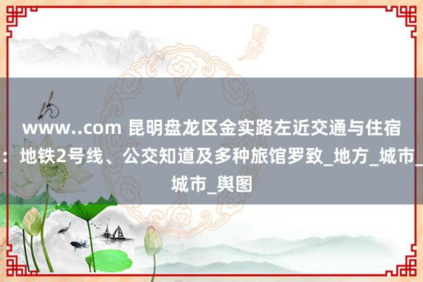 www..com 昆明盘龙区金实路左近交通与住宿指南：地铁2号线、公交知道及多种旅馆罗致_地方_城市_舆图