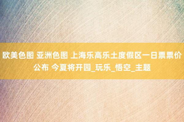 欧美色图 亚洲色图 上海乐高乐土度假区一日票票价公布 今夏将开园_玩乐_悟空_主题