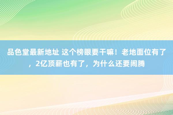 品色堂最新地址 这个榜眼要干嘛！老地面位有了，2亿顶薪也有了，为什么还要闹腾