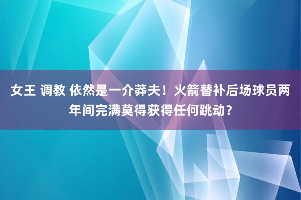 女王 调教 依然是一介莽夫！火箭替补后场球员两年间完满莫得获得任何跳动？