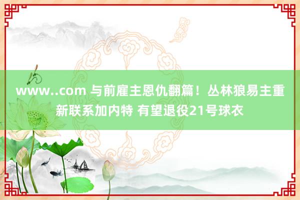 www..com 与前雇主恩仇翻篇！丛林狼易主重新联系加内特 有望退役21号球衣
