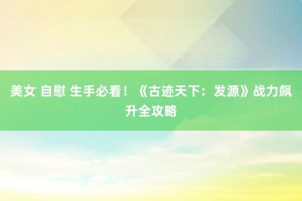 美女 自慰 生手必看！《古迹天下：发源》战力飙升全攻略