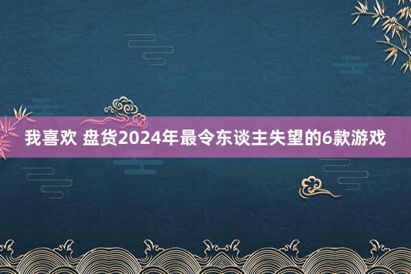 我喜欢 盘货2024年最令东谈主失望的6款游戏