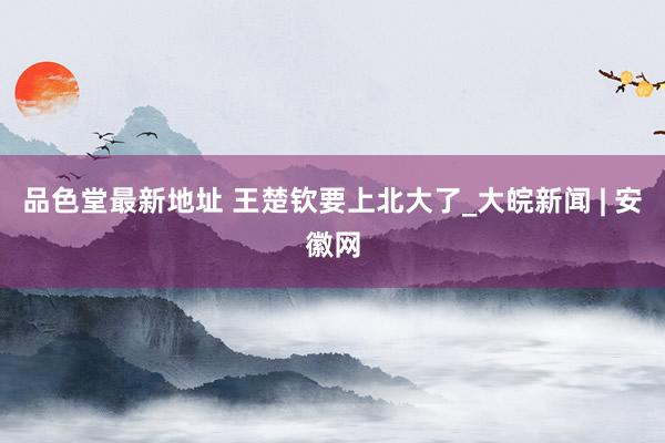 品色堂最新地址 王楚钦要上北大了_大皖新闻 | 安徽网