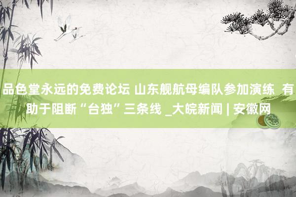 品色堂永远的免费论坛 山东舰航母编队参加演练  有助于阻断“台独”三条线 _大皖新闻 | 安徽网