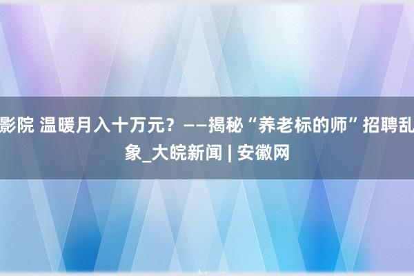 影院 温暖月入十万元？——揭秘“养老标的师”招聘乱象_大皖新闻 | 安徽网