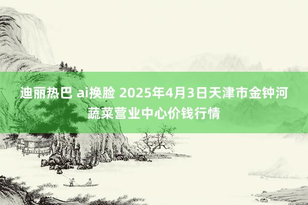 迪丽热巴 ai换脸 2025年4月3日天津市金钟河蔬菜营业中心价钱行情