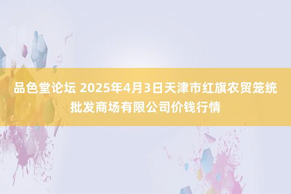 品色堂论坛 2025年4月3日天津市红旗农贸笼统批发商场有限公司价钱行情