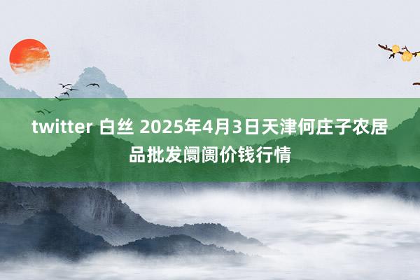 twitter 白丝 2025年4月3日天津何庄子农居品批发阛阓价钱行情