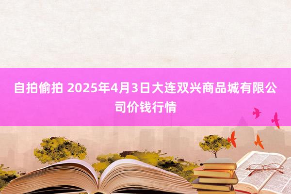 自拍偷拍 2025年4月3日大连双兴商品城有限公司价钱行情