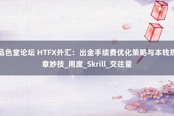 品色堂论坛 HTFX外汇：出金手续费优化策略与本钱规章妙技_用度_Skrill_交往量