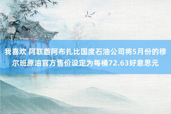 我喜欢 阿联酋阿布扎比国度石油公司将5月份的穆尔班原油官方售价设定为每桶72.63好意思元