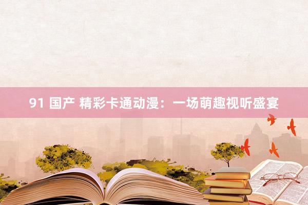 91 国产 精彩卡通动漫：一场萌趣视听盛宴