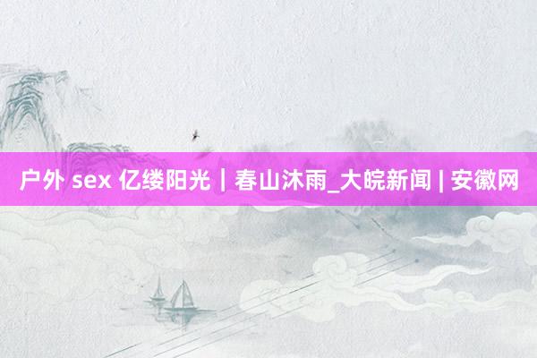 户外 sex 亿缕阳光｜春山沐雨_大皖新闻 | 安徽网