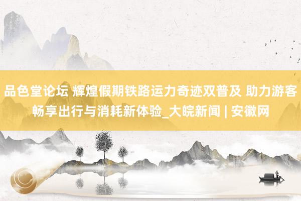 品色堂论坛 辉煌假期铁路运力奇迹双普及 助力游客畅享出行与消耗新体验_大皖新闻 | 安徽网