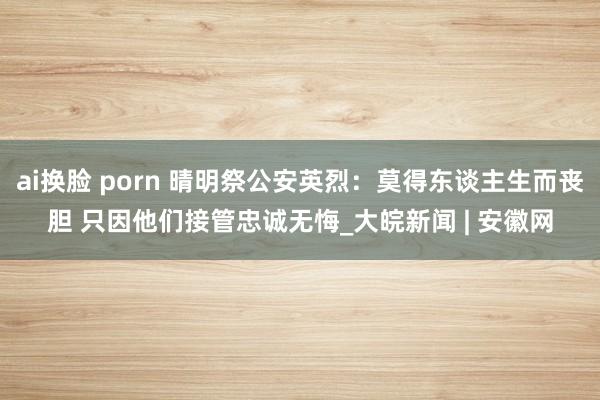 ai换脸 porn 晴明祭公安英烈：莫得东谈主生而丧胆 只因他们接管忠诚无悔_大皖新闻 | 安徽网
