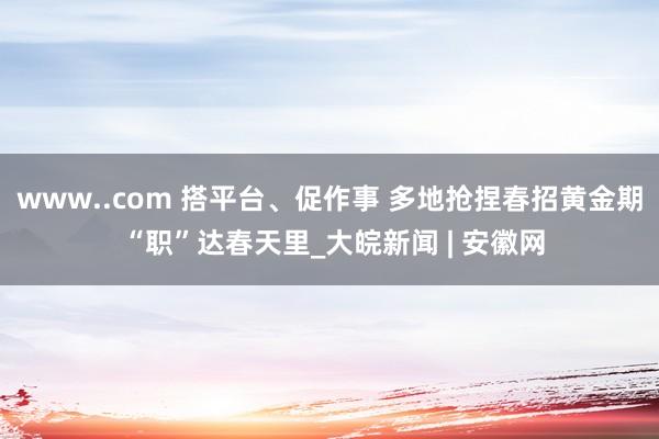 www..com 搭平台、促作事 多地抢捏春招黄金期 “职”达春天里_大皖新闻 | 安徽网