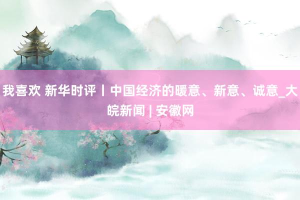 我喜欢 新华时评丨中国经济的暖意、新意、诚意_大皖新闻 | 安徽网
