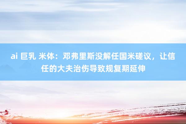 ai 巨乳 米体：邓弗里斯没解任国米磋议，让信任的大夫治伤导致规复期延伸