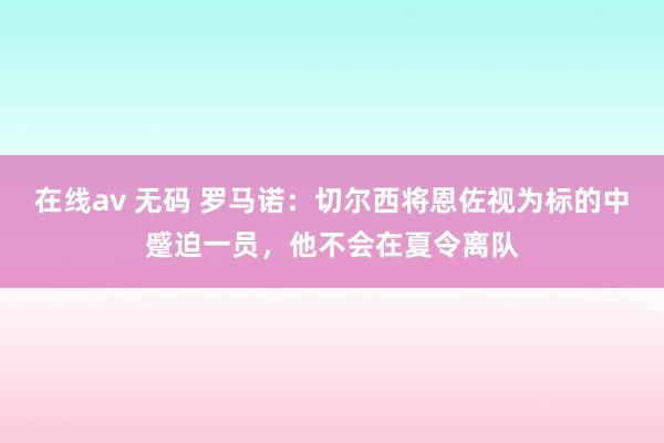 在线av 无码 罗马诺：切尔西将恩佐视为标的中蹙迫一员，他不会在夏令离队