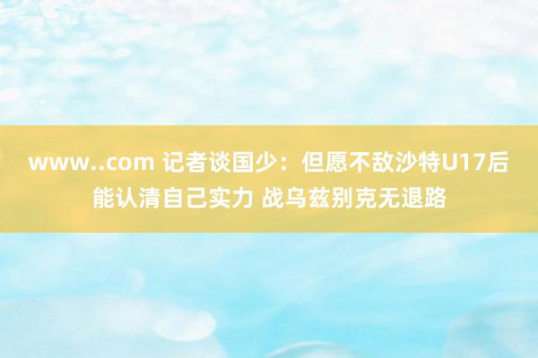 www..com 记者谈国少：但愿不敌沙特U17后能认清自己实力 战乌兹别克无退路