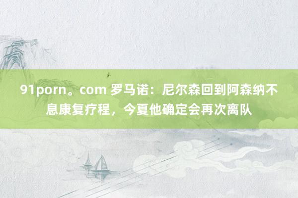 91porn。com 罗马诺：尼尔森回到阿森纳不息康复疗程，今夏他确定会再次离队