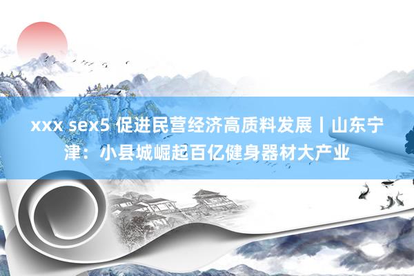 xxx sex5 促进民营经济高质料发展丨山东宁津：小县城崛起百亿健身器材大产业