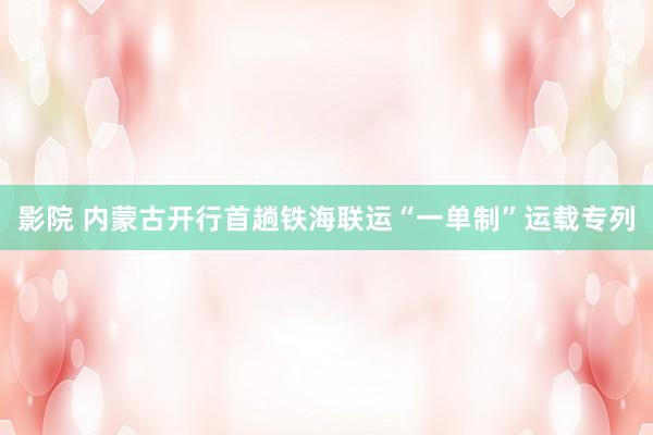 影院 内蒙古开行首趟铁海联运“一单制”运载专列