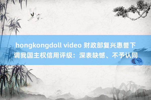 hongkongdoll video 财政部复兴惠誉下调我国主权信用评级：深表缺憾、不予认同