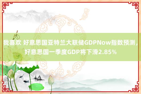 我喜欢 好意思国亚特兰大联储GDPNow指数预测，好意思国一季度GDP将下滑2.85%