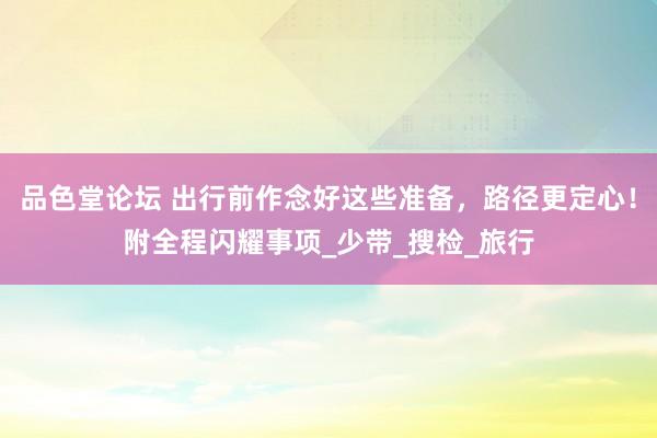 品色堂论坛 出行前作念好这些准备，路径更定心！附全程闪耀事项_少带_搜检_旅行
