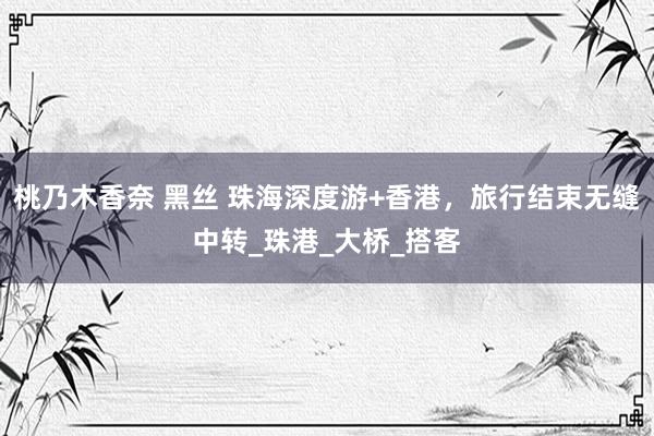 桃乃木香奈 黑丝 珠海深度游+香港，旅行结束无缝中转_珠港_大桥_搭客