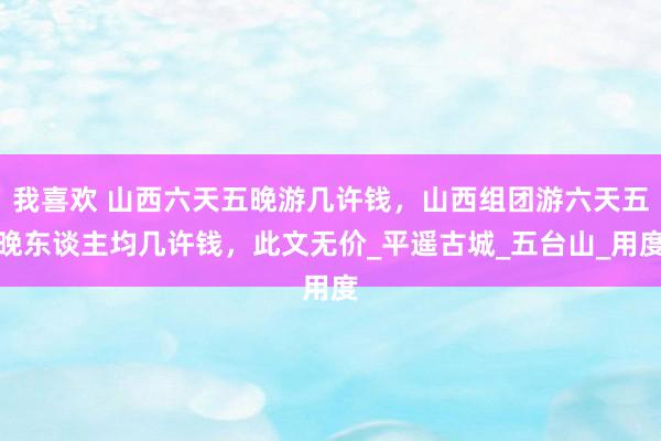 我喜欢 山西六天五晚游几许钱，山西组团游六天五晚东谈主均几许钱，此文无价_平遥古城_五台山_用度