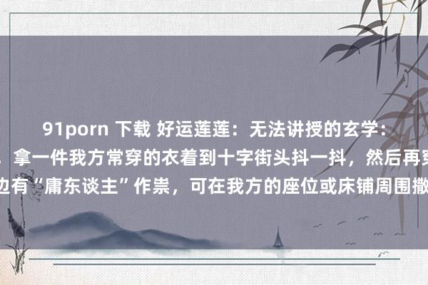 91porn 下载 好运莲莲:无法讲授的玄学:1、如果一直生病不见好,拿一件我方常穿的衣着到十字街头抖一抖,然后再穿回想。2、嗅觉身边有“庸东谈主”作祟,可在我方的座位或床铺周围撒一圈盐,盐能不屈不好的东西围聚,护你周...