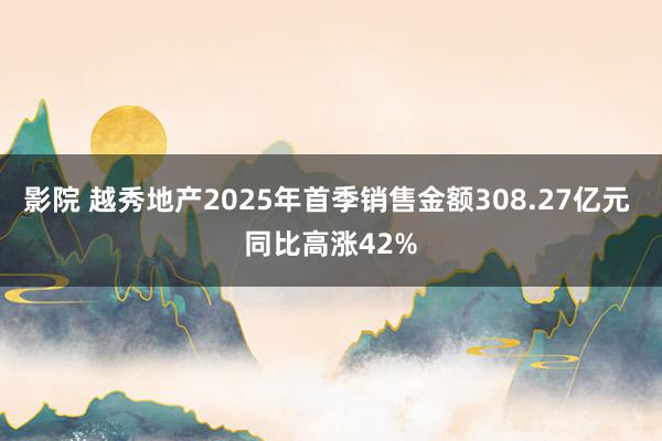 影院 越秀地产2025年首季销售金额308.27亿元 同比高涨42%