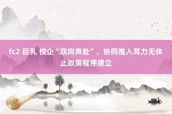 fc2 巨乳 校企“双向奔赴”，协同推入耳力无休止政策程序建立