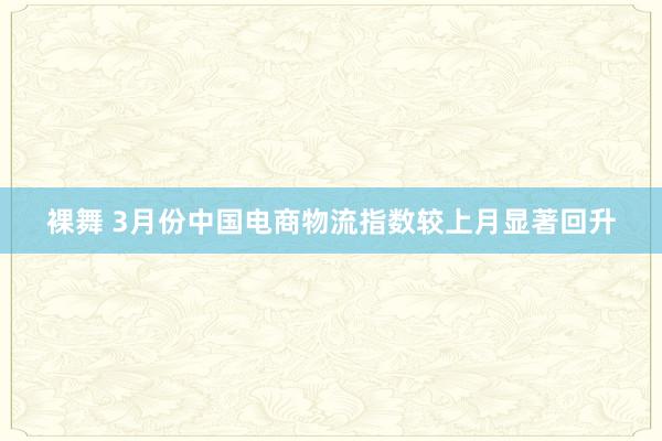 裸舞 3月份中国电商物流指数较上月显著回升