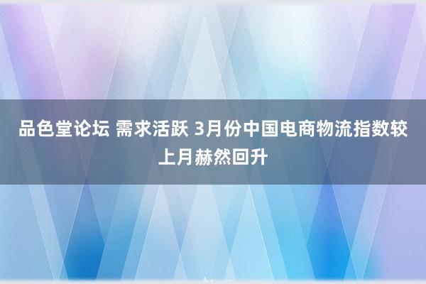 品色堂论坛 需求活跃 3月份中国电商物流指数较上月赫然回升