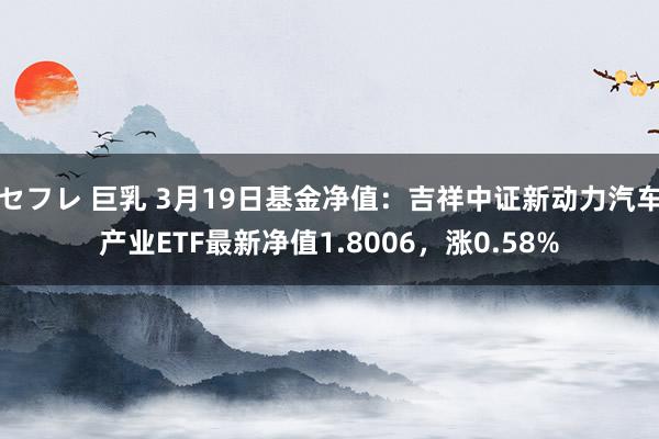 セフレ 巨乳 3月19日基金净值：吉祥中证新动力汽车产业ETF最新净值1.8006，涨0.58%