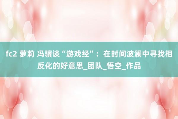 fc2 萝莉 冯骥谈“游戏经”：在时间波澜中寻找相反化的好意思_团队_悟空_作品