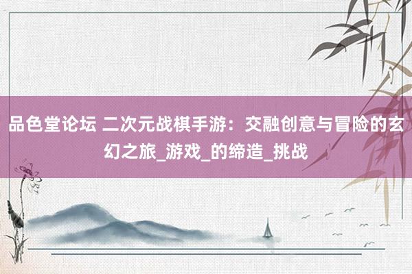 品色堂论坛 二次元战棋手游：交融创意与冒险的玄幻之旅_游戏_的缔造_挑战