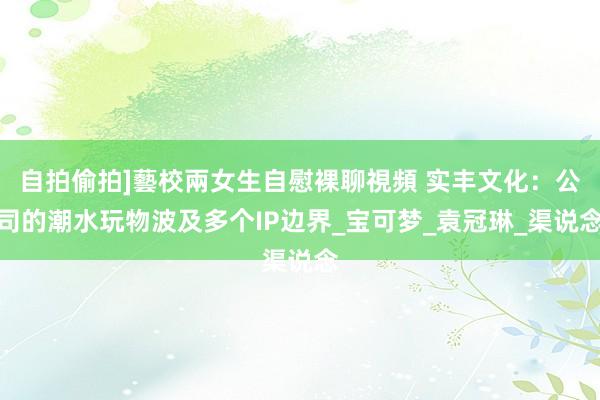 自拍偷拍]藝校兩女生自慰裸聊視頻 实丰文化：公司的潮水玩物波及多个IP边界_宝可梦_袁冠琳_渠说念