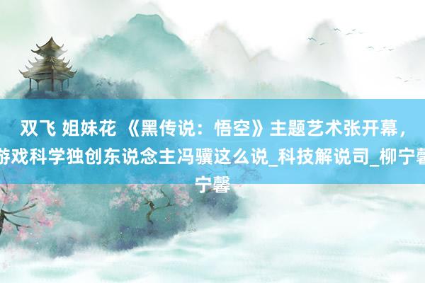 双飞 姐妹花 《黑传说：悟空》主题艺术张开幕，游戏科学独创东说念主冯骥这么说_科技解说司_柳宁馨