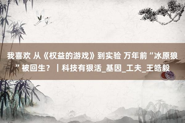 我喜欢 从《权益的游戏》到实验 万年前“冰原狼”被回生？｜科技有狠活_基因_工夫_王皓毅