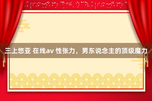 三上悠亚 在线av 性张力，男东说念主的顶级魔力