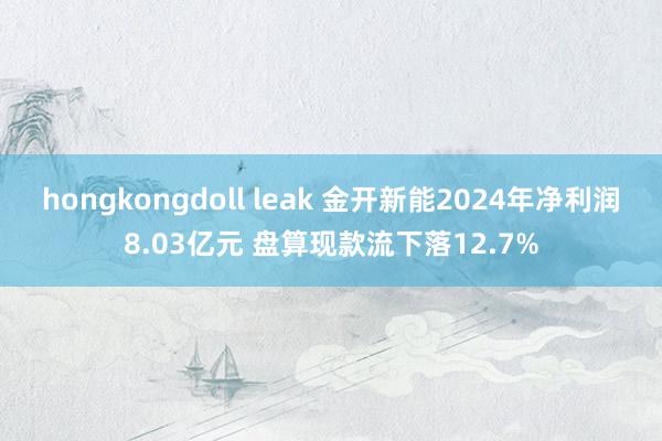 hongkongdoll leak 金开新能2024年净利润8.03亿元 盘算现款流下落12.7%